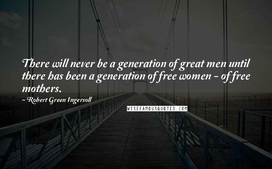 Robert Green Ingersoll Quotes: There will never be a generation of great men until there has been a generation of free women - of free mothers.