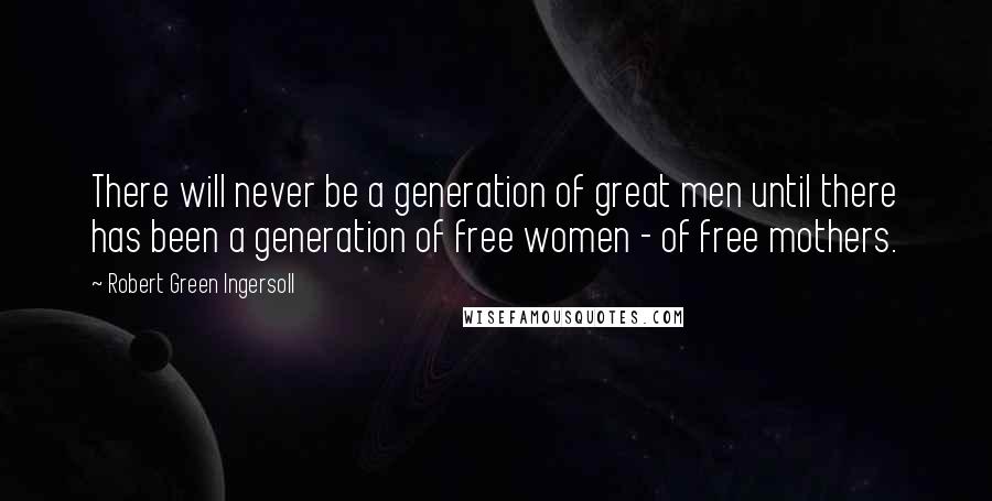 Robert Green Ingersoll Quotes: There will never be a generation of great men until there has been a generation of free women - of free mothers.