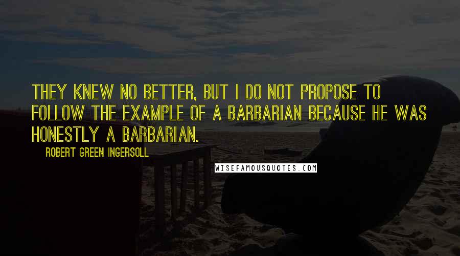 Robert Green Ingersoll Quotes: They knew no better, but I do not propose to follow the example of a barbarian because he was honestly a barbarian.