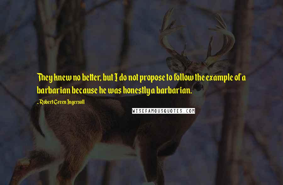 Robert Green Ingersoll Quotes: They knew no better, but I do not propose to follow the example of a barbarian because he was honestly a barbarian.