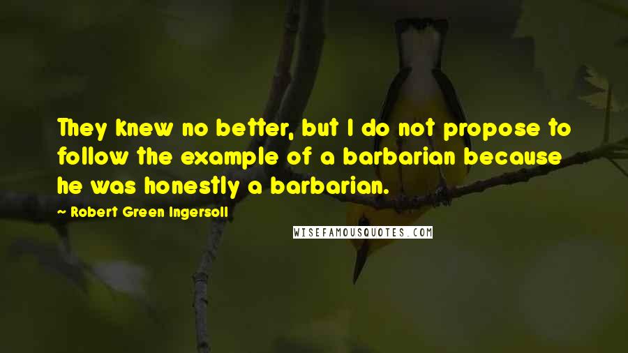 Robert Green Ingersoll Quotes: They knew no better, but I do not propose to follow the example of a barbarian because he was honestly a barbarian.