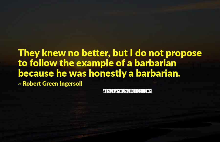 Robert Green Ingersoll Quotes: They knew no better, but I do not propose to follow the example of a barbarian because he was honestly a barbarian.