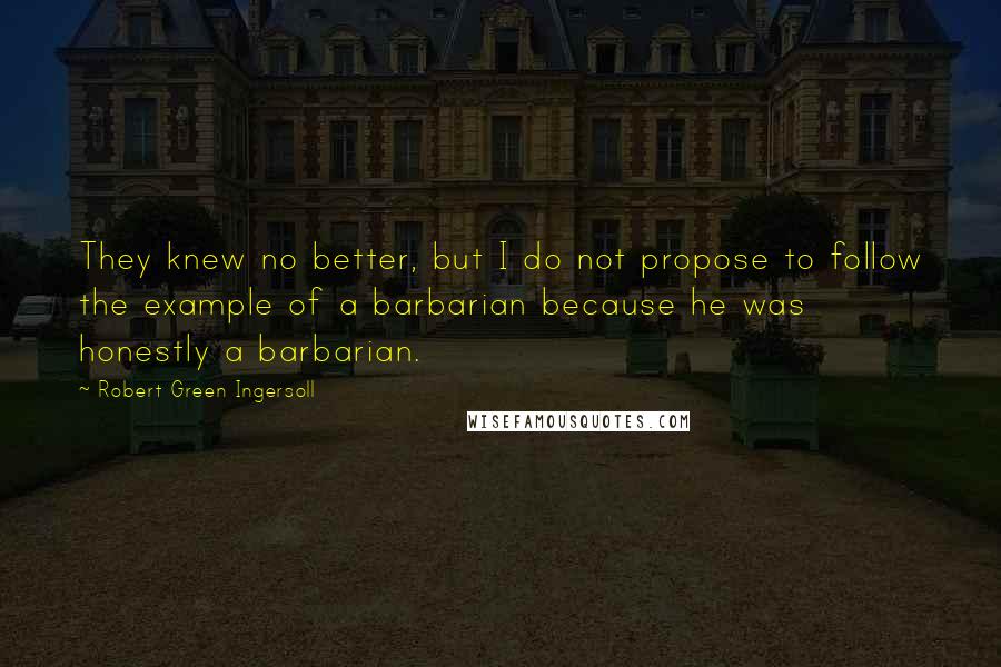 Robert Green Ingersoll Quotes: They knew no better, but I do not propose to follow the example of a barbarian because he was honestly a barbarian.