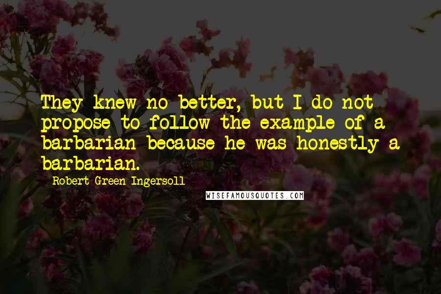 Robert Green Ingersoll Quotes: They knew no better, but I do not propose to follow the example of a barbarian because he was honestly a barbarian.