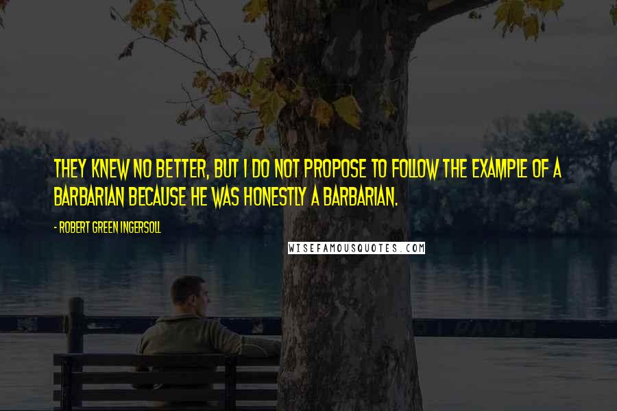 Robert Green Ingersoll Quotes: They knew no better, but I do not propose to follow the example of a barbarian because he was honestly a barbarian.