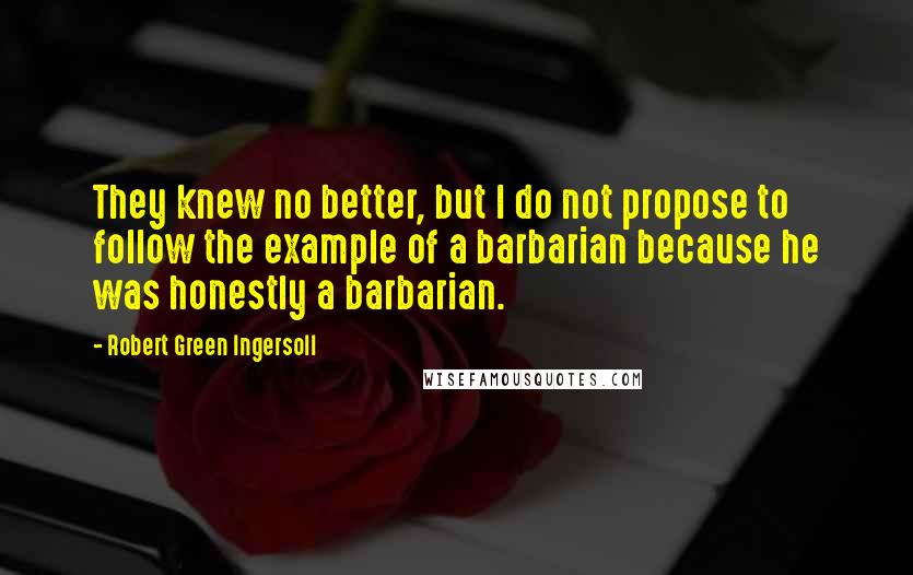 Robert Green Ingersoll Quotes: They knew no better, but I do not propose to follow the example of a barbarian because he was honestly a barbarian.