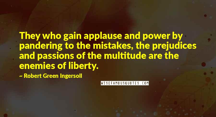 Robert Green Ingersoll Quotes: They who gain applause and power by pandering to the mistakes, the prejudices and passions of the multitude are the enemies of liberty.