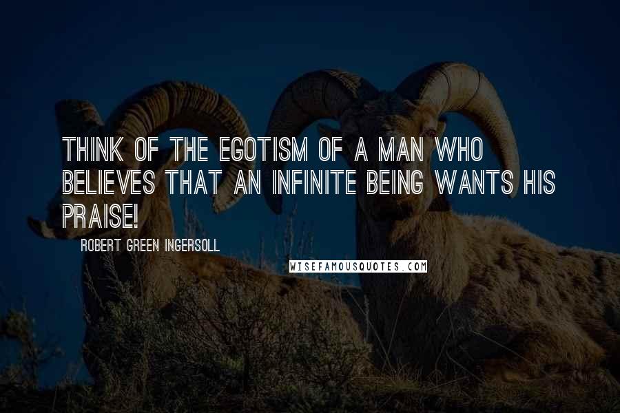 Robert Green Ingersoll Quotes: Think of the egotism of a man who believes that an infinite being wants his praise!