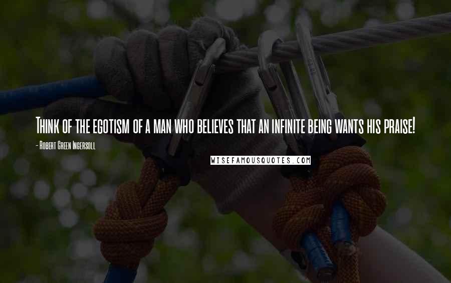 Robert Green Ingersoll Quotes: Think of the egotism of a man who believes that an infinite being wants his praise!