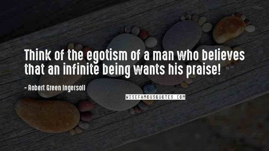 Robert Green Ingersoll Quotes: Think of the egotism of a man who believes that an infinite being wants his praise!