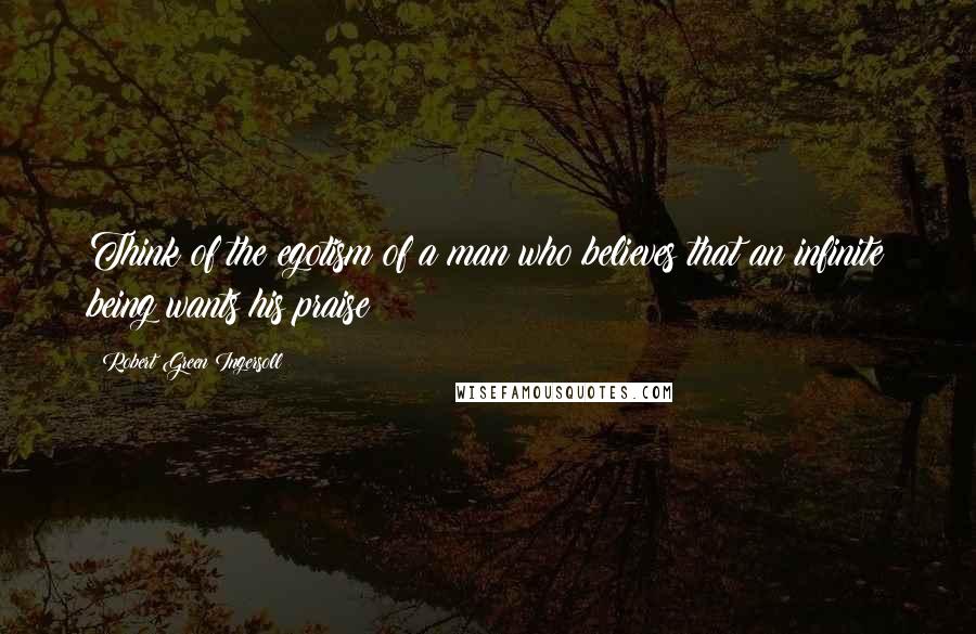 Robert Green Ingersoll Quotes: Think of the egotism of a man who believes that an infinite being wants his praise!