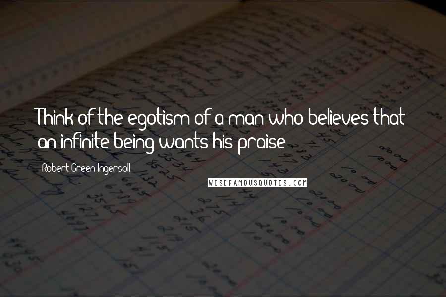 Robert Green Ingersoll Quotes: Think of the egotism of a man who believes that an infinite being wants his praise!