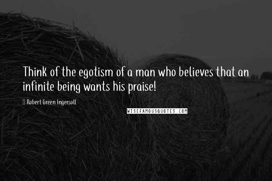 Robert Green Ingersoll Quotes: Think of the egotism of a man who believes that an infinite being wants his praise!