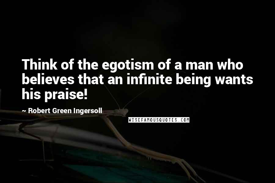 Robert Green Ingersoll Quotes: Think of the egotism of a man who believes that an infinite being wants his praise!