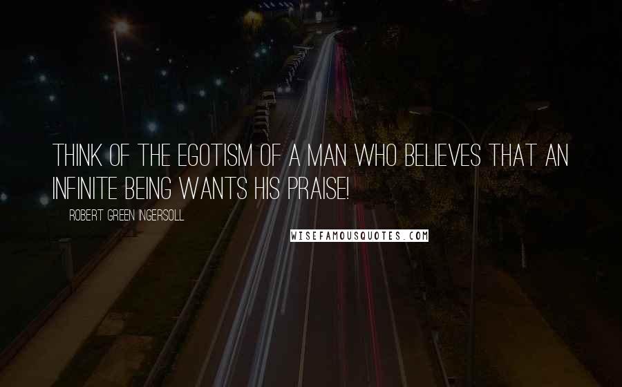 Robert Green Ingersoll Quotes: Think of the egotism of a man who believes that an infinite being wants his praise!