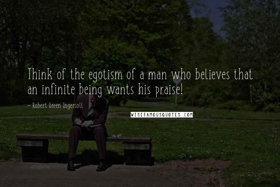Robert Green Ingersoll Quotes: Think of the egotism of a man who believes that an infinite being wants his praise!