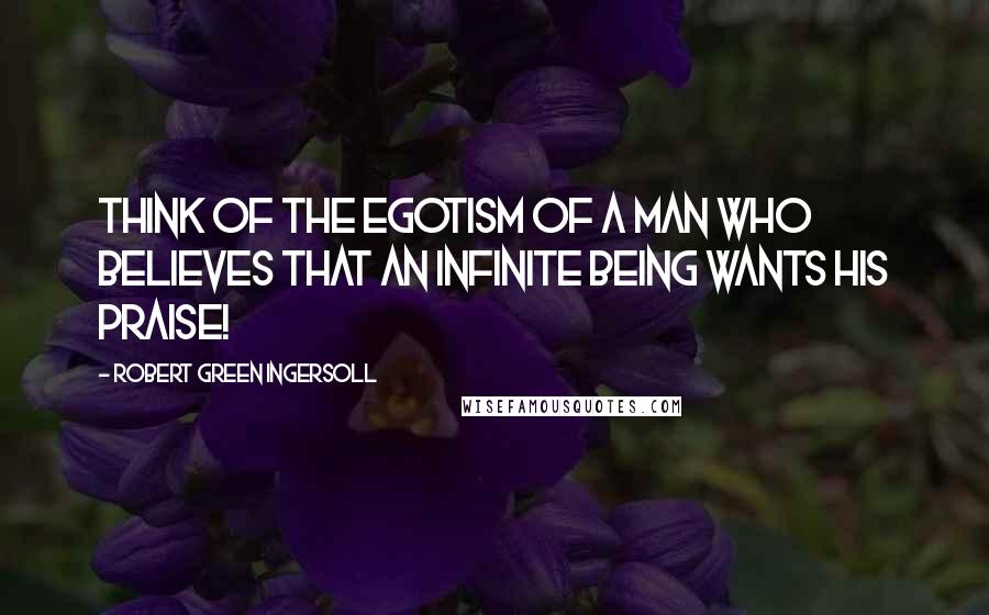 Robert Green Ingersoll Quotes: Think of the egotism of a man who believes that an infinite being wants his praise!