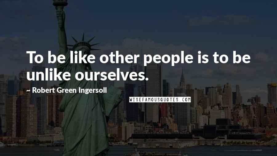 Robert Green Ingersoll Quotes: To be like other people is to be unlike ourselves.