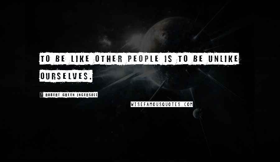 Robert Green Ingersoll Quotes: To be like other people is to be unlike ourselves.