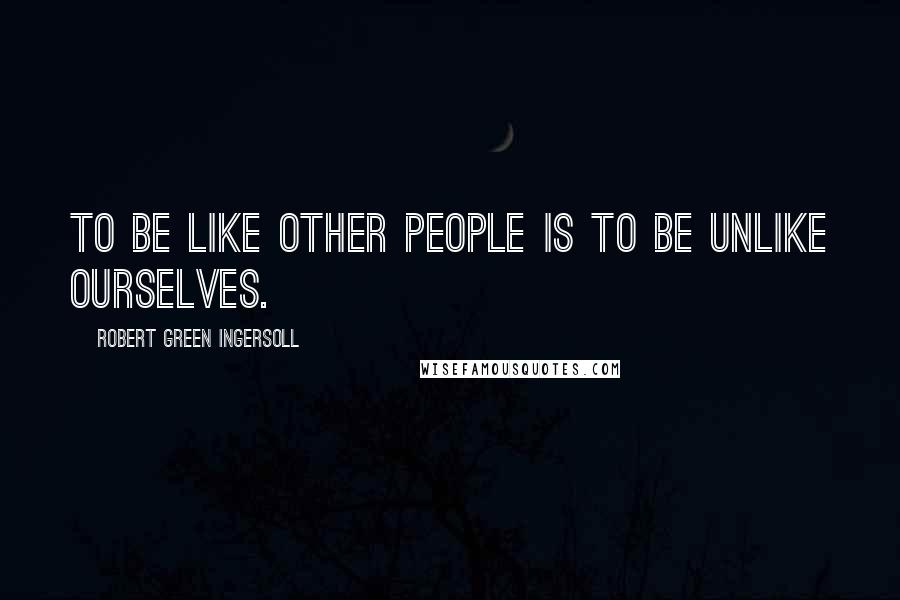 Robert Green Ingersoll Quotes: To be like other people is to be unlike ourselves.