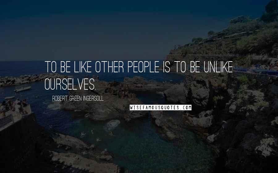 Robert Green Ingersoll Quotes: To be like other people is to be unlike ourselves.