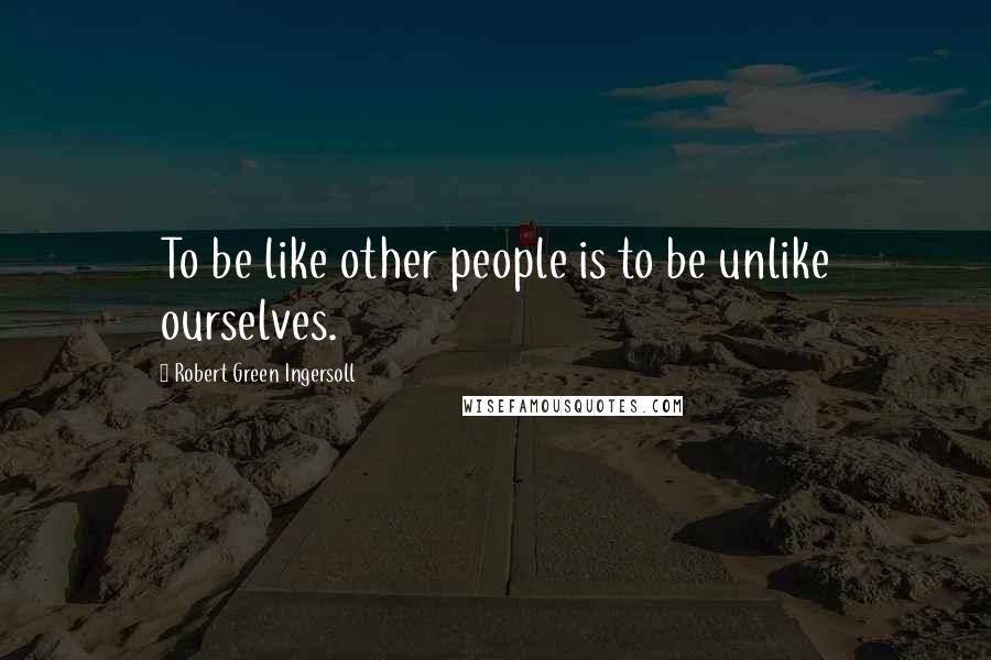 Robert Green Ingersoll Quotes: To be like other people is to be unlike ourselves.