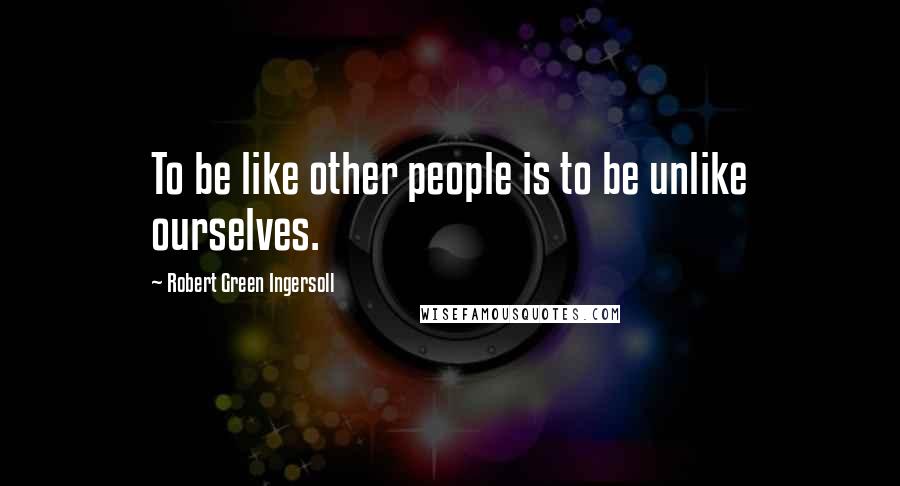 Robert Green Ingersoll Quotes: To be like other people is to be unlike ourselves.