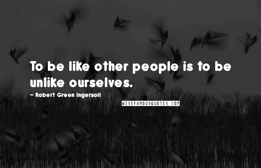 Robert Green Ingersoll Quotes: To be like other people is to be unlike ourselves.