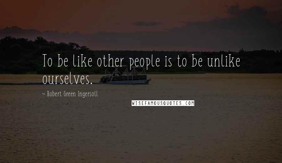 Robert Green Ingersoll Quotes: To be like other people is to be unlike ourselves.