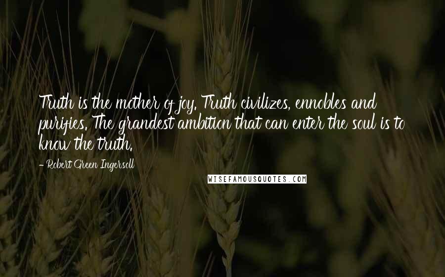 Robert Green Ingersoll Quotes: Truth is the mother of joy. Truth civilizes, ennobles and purifies. The grandest ambition that can enter the soul is to know the truth.