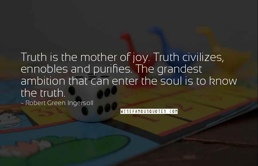 Robert Green Ingersoll Quotes: Truth is the mother of joy. Truth civilizes, ennobles and purifies. The grandest ambition that can enter the soul is to know the truth.