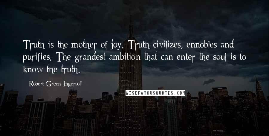 Robert Green Ingersoll Quotes: Truth is the mother of joy. Truth civilizes, ennobles and purifies. The grandest ambition that can enter the soul is to know the truth.