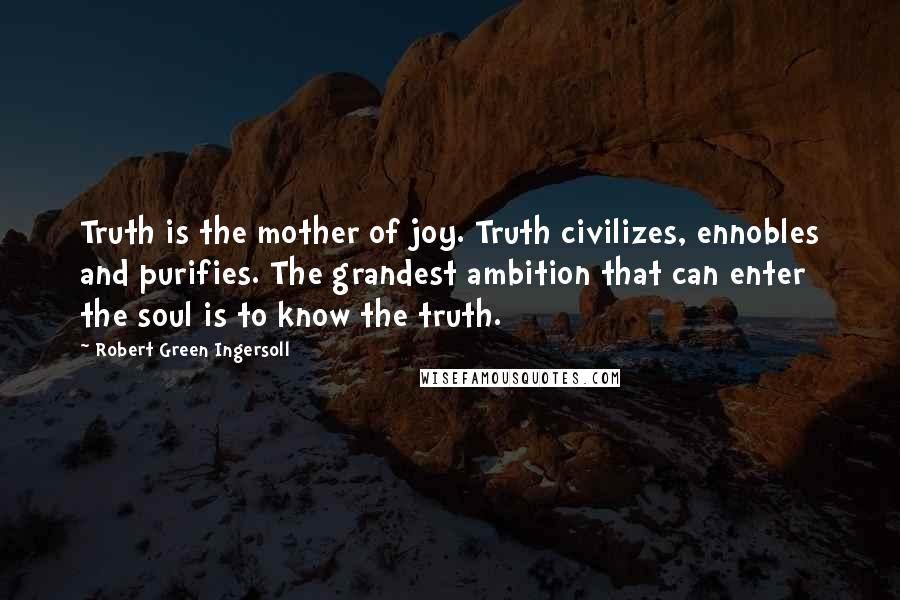 Robert Green Ingersoll Quotes: Truth is the mother of joy. Truth civilizes, ennobles and purifies. The grandest ambition that can enter the soul is to know the truth.