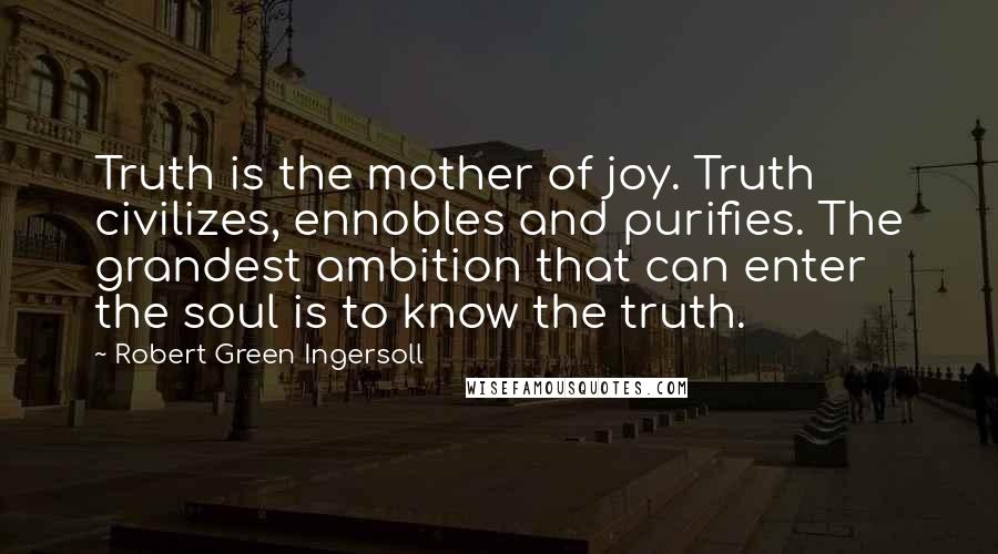 Robert Green Ingersoll Quotes: Truth is the mother of joy. Truth civilizes, ennobles and purifies. The grandest ambition that can enter the soul is to know the truth.