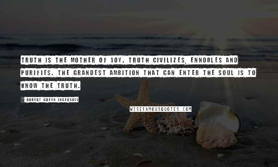 Robert Green Ingersoll Quotes: Truth is the mother of joy. Truth civilizes, ennobles and purifies. The grandest ambition that can enter the soul is to know the truth.