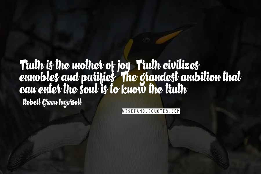 Robert Green Ingersoll Quotes: Truth is the mother of joy. Truth civilizes, ennobles and purifies. The grandest ambition that can enter the soul is to know the truth.