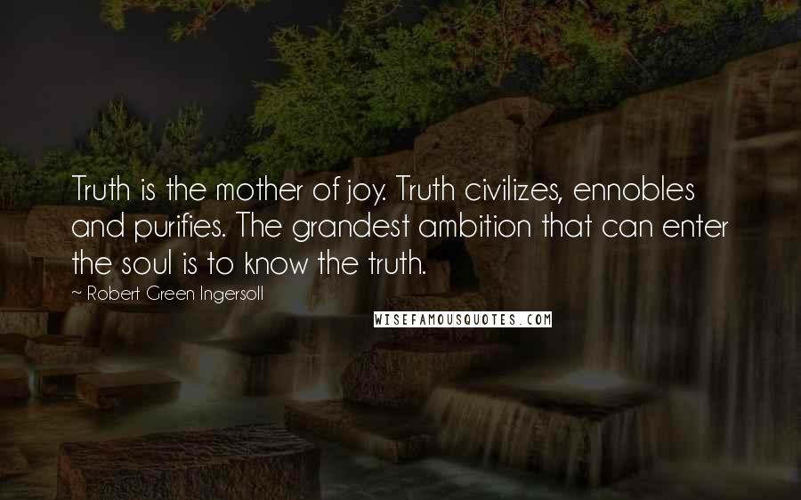 Robert Green Ingersoll Quotes: Truth is the mother of joy. Truth civilizes, ennobles and purifies. The grandest ambition that can enter the soul is to know the truth.