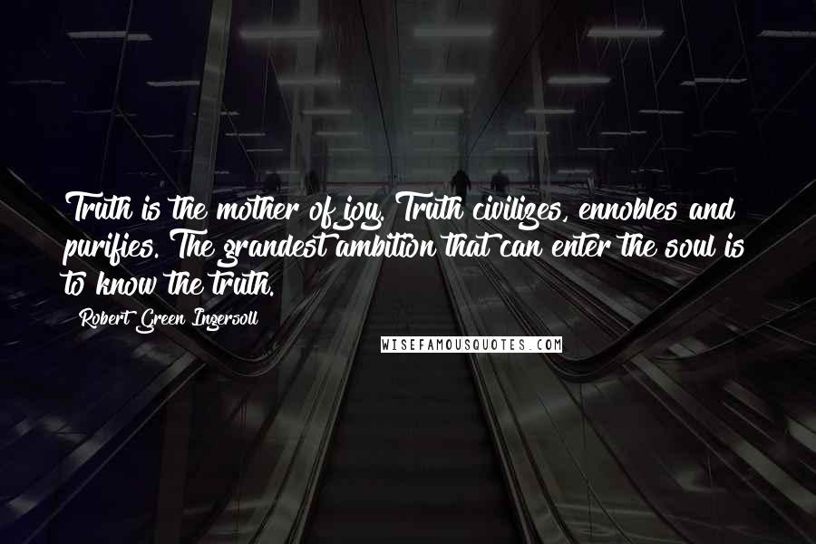 Robert Green Ingersoll Quotes: Truth is the mother of joy. Truth civilizes, ennobles and purifies. The grandest ambition that can enter the soul is to know the truth.