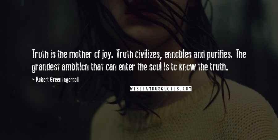 Robert Green Ingersoll Quotes: Truth is the mother of joy. Truth civilizes, ennobles and purifies. The grandest ambition that can enter the soul is to know the truth.