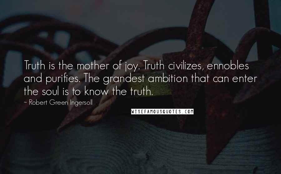 Robert Green Ingersoll Quotes: Truth is the mother of joy. Truth civilizes, ennobles and purifies. The grandest ambition that can enter the soul is to know the truth.