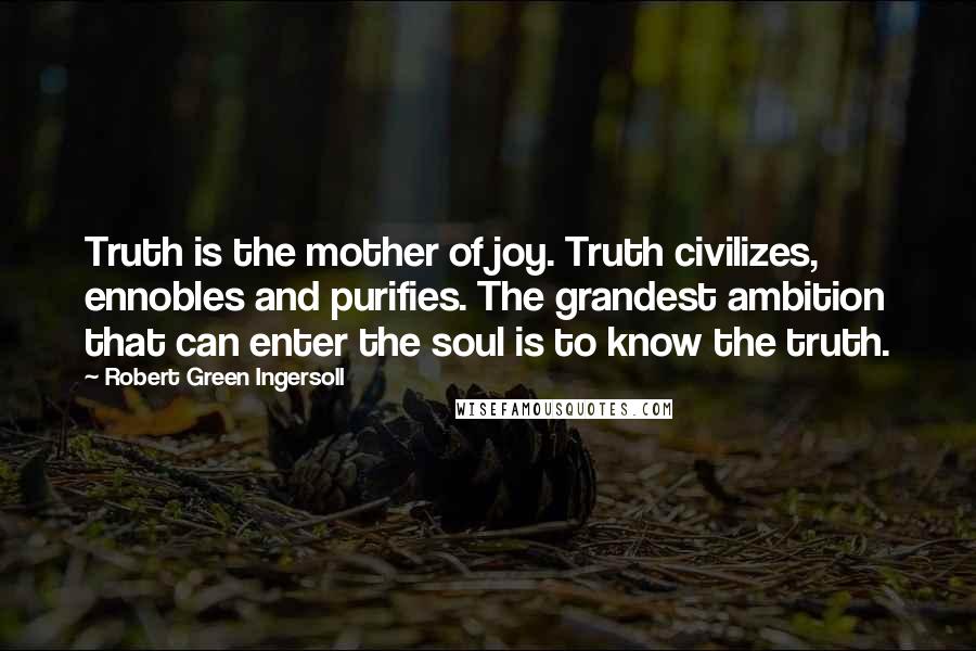 Robert Green Ingersoll Quotes: Truth is the mother of joy. Truth civilizes, ennobles and purifies. The grandest ambition that can enter the soul is to know the truth.