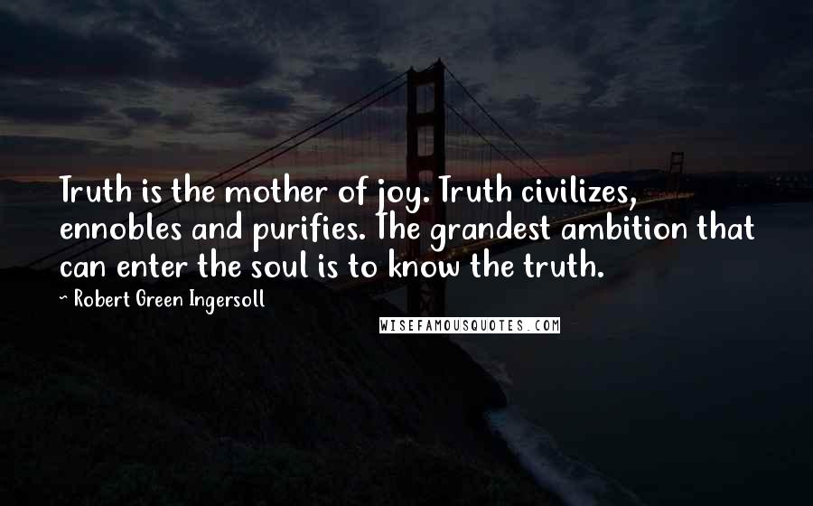 Robert Green Ingersoll Quotes: Truth is the mother of joy. Truth civilizes, ennobles and purifies. The grandest ambition that can enter the soul is to know the truth.