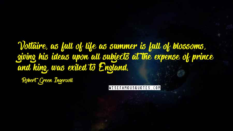 Robert Green Ingersoll Quotes: Voltaire, as full of life as summer is full of blossoms, giving his ideas upon all subjects at the expense of prince and king, was exiled to England.