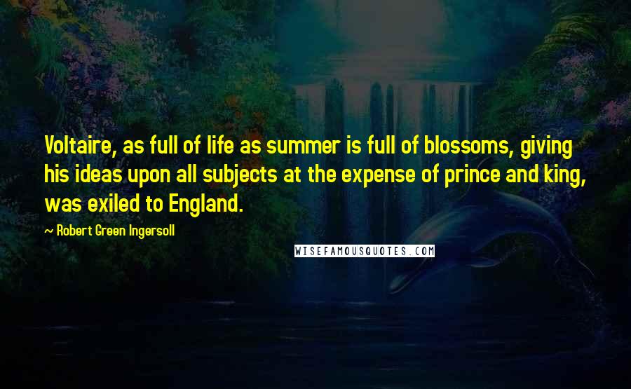 Robert Green Ingersoll Quotes: Voltaire, as full of life as summer is full of blossoms, giving his ideas upon all subjects at the expense of prince and king, was exiled to England.