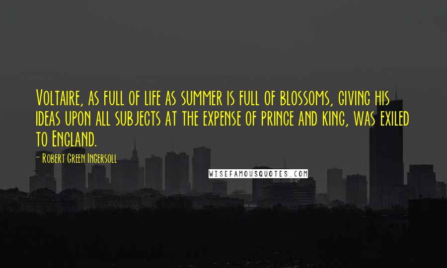 Robert Green Ingersoll Quotes: Voltaire, as full of life as summer is full of blossoms, giving his ideas upon all subjects at the expense of prince and king, was exiled to England.