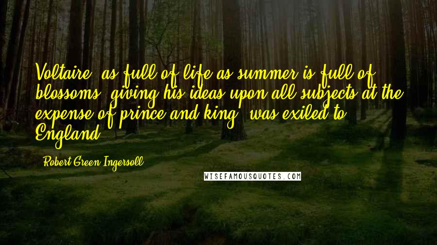 Robert Green Ingersoll Quotes: Voltaire, as full of life as summer is full of blossoms, giving his ideas upon all subjects at the expense of prince and king, was exiled to England.