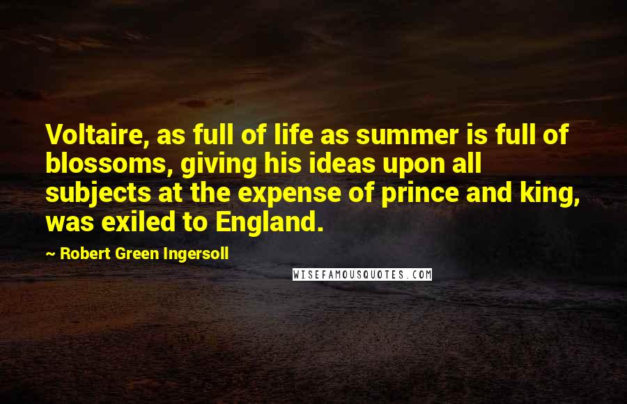 Robert Green Ingersoll Quotes: Voltaire, as full of life as summer is full of blossoms, giving his ideas upon all subjects at the expense of prince and king, was exiled to England.