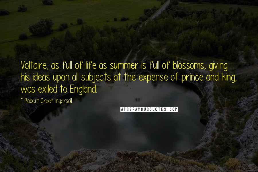 Robert Green Ingersoll Quotes: Voltaire, as full of life as summer is full of blossoms, giving his ideas upon all subjects at the expense of prince and king, was exiled to England.