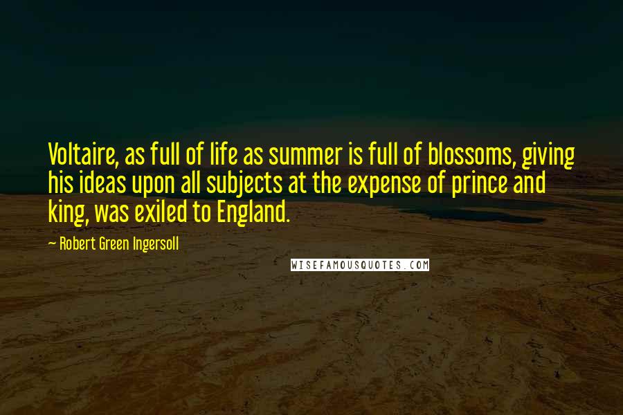 Robert Green Ingersoll Quotes: Voltaire, as full of life as summer is full of blossoms, giving his ideas upon all subjects at the expense of prince and king, was exiled to England.
