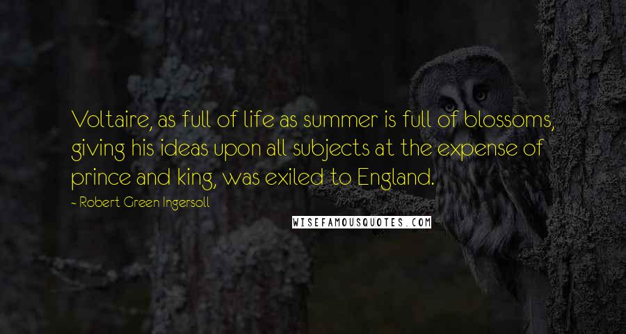 Robert Green Ingersoll Quotes: Voltaire, as full of life as summer is full of blossoms, giving his ideas upon all subjects at the expense of prince and king, was exiled to England.